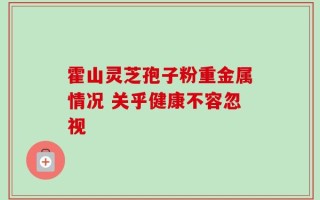 霍山灵芝孢子粉重金属情况 关乎健康不容忽视