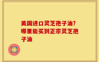 美国进口灵芝孢子油？哪里能买到正宗灵芝孢子油