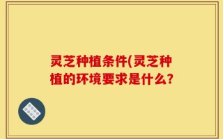灵芝种植条件(灵芝种植的环境要求是什么？
