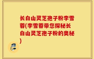 长白山灵芝孢子粉李雪蓉(李雪蓉带您探秘长白山灵芝孢子粉的奥秘)