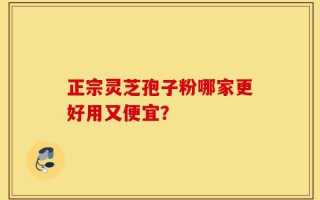 正宗灵芝孢子粉哪家更好用又便宜？