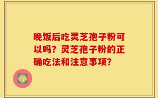 晚饭后吃灵芝孢子粉可以吗？灵芝孢子粉的正确吃法和注意事项？