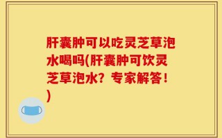 肝囊肿可以吃灵芝草泡水喝吗(肝囊肿可饮灵芝草泡水？专家解答！)