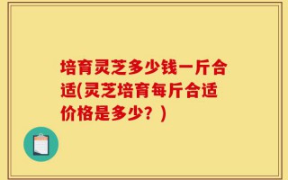 培育灵芝多少钱一斤合适(灵芝培育每斤合适价格是多少？)