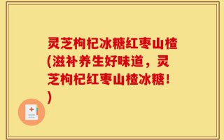 灵芝枸杞冰糖红枣山楂(滋补养生好味道，灵芝枸杞红枣山楂冰糖！)