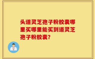 头道灵芝孢子粉胶囊哪里买哪里能买到道灵芝孢子粉胶囊？