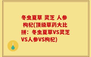 冬虫夏草 灵芝 人参 枸杞(顶级草药大比拼：冬虫夏草VS灵芝VS人参VS枸杞)