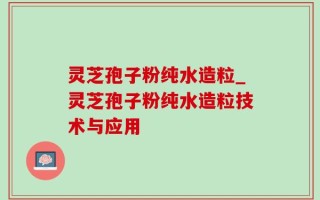 灵芝孢子粉纯水造粒_灵芝孢子粉纯水造粒技术与应用