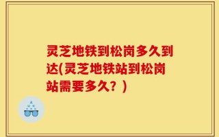 灵芝地铁到松岗多久到达(灵芝地铁站到松岗站需要多久？)
