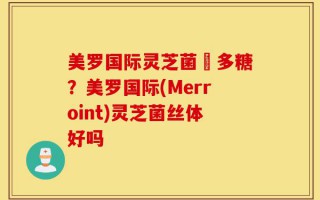 美罗国际灵芝菌絲多糖？美罗国际(Merroint)灵芝菌丝体好吗