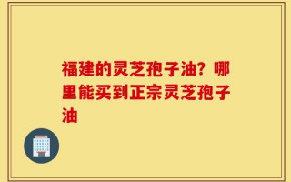 福建的灵芝孢子油？哪里能买到正宗灵芝孢子油