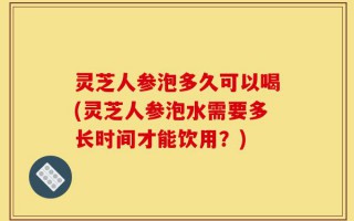 灵芝人参泡多久可以喝(灵芝人参泡水需要多长时间才能饮用？)