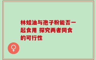 林蛙油与孢子粉能否一起食用 探究两者同食的可行性