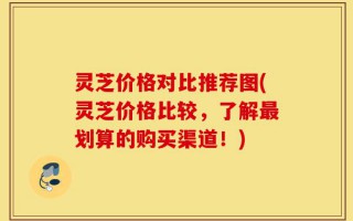 灵芝价格对比推荐图(灵芝价格比较，了解最划算的购买渠道！)
