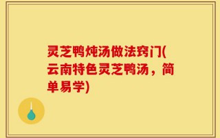 灵芝鸭炖汤做法窍门(云南特色灵芝鸭汤，简单易学)