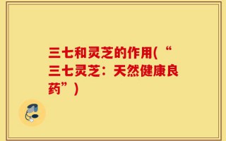 三七和灵芝的作用(“三七灵芝：天然健康良药”)