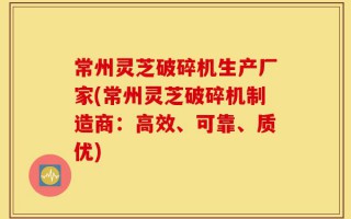 常州灵芝破碎机生产厂家(常州灵芝破碎机制造商：高效、可靠、质优)