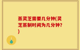 蒸灵芝需要几分钟(灵芝蒸制时间为几分钟？)