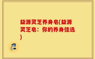 益源灵芝养身皂(益源灵芝皂：你的养身佳选)
