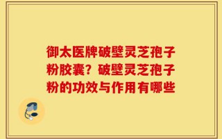 御太医牌破壁灵芝孢子粉胶囊？破壁灵芝孢子粉的功效与作用有哪些