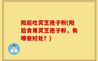 阳后吃灵芝孢子粉(阳后食用灵芝孢子粉，有哪些好处？)