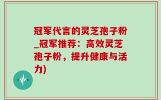 冠军代言的灵芝孢子粉_冠军推荐：高效灵芝孢子粉，提升健康与活力)