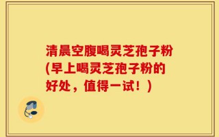 清晨空腹喝灵芝孢子粉(早上喝灵芝孢子粉的好处，值得一试！)
