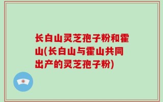 长白山灵芝孢子粉和霍山(长白山与霍山共同出产的灵芝孢子粉)