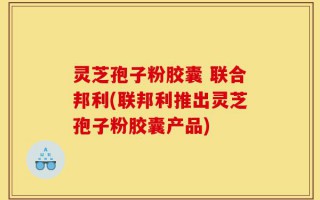 灵芝孢子粉胶囊 联合邦利(联邦利推出灵芝孢子粉胶囊产品)