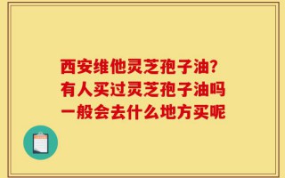 西安维他灵芝孢子油？有人买过灵芝孢子油吗一般会去什么地方买呢