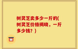树灵芝卖多少一斤的(树灵芝价格揭晓，一斤多少钱？)