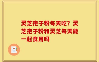 灵芝孢子粉每天吃？灵芝孢子粉和灵芝每天能一起食用吗