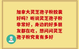 加拿大灵芝孢子粉胶囊好吗？听说灵芝孢子粉非常好，身边的好多朋友都在吃，想问问灵芝孢子粉究竟有多好