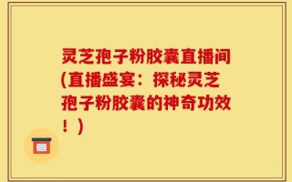 灵芝孢子粉胶囊直播间(直播盛宴：探秘灵芝孢子粉胶囊的神奇功效！)