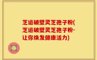 芝运破壁灵芝孢子粉(芝运破壁灵芝孢子粉-让你焕发健康活力)