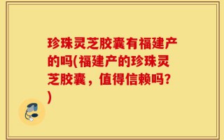 珍珠灵芝胶囊有福建产的吗(福建产的珍珠灵芝胶囊，值得信赖吗？)