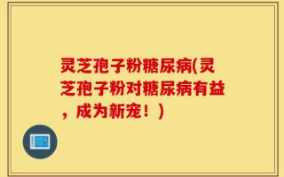 灵芝孢子粉糖尿病(灵芝孢子粉对糖尿病有益，成为新宠！)