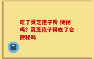 吃了灵芝孢子粉 便秘吗？灵芝孢子粉吃了会便秘吗