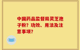 中国药品监督局灵芝孢子粉？功效、用法及注意事项？