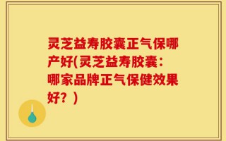灵芝益寿胶囊正气保哪产好(灵芝益寿胶囊：哪家品牌正气保健效果好？)