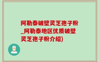阿勒泰破壁灵芝孢子粉_阿勒泰地区优质破壁灵芝孢子粉介绍)