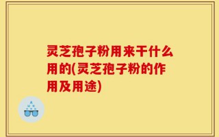 灵芝孢子粉用来干什么用的(灵芝孢子粉的作用及用途)