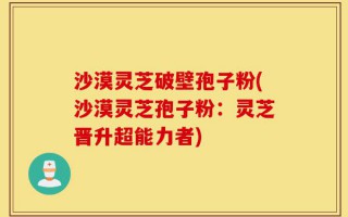 沙漠灵芝破壁孢子粉(沙漠灵芝孢子粉：灵芝晋升超能力者)