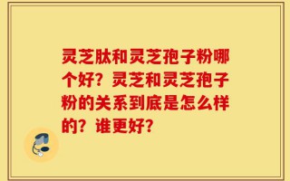 灵芝肽和灵芝孢子粉哪个好？灵芝和灵芝孢子粉的关系到底是怎么样的？谁更好？