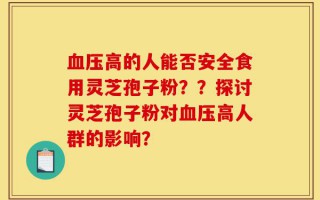 血压高的人能否安全食用灵芝孢子粉？？探讨灵芝孢子粉对血压高人群的影响？