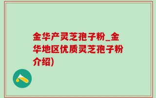 金华产灵芝孢子粉_金华地区优质灵芝孢子粉介绍)