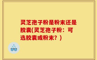 灵芝孢子粉是粉末还是胶囊(灵芝孢子粉：可选胶囊或粉末？)