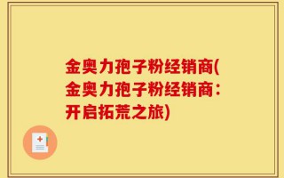 金奥力孢子粉经销商(金奥力孢子粉经销商：开启拓荒之旅)