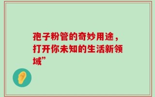 孢子粉管的奇妙用途，打开你未知的生活新领域”