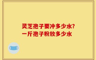 灵芝孢子要冲多少水？一斤孢子粉放多少水